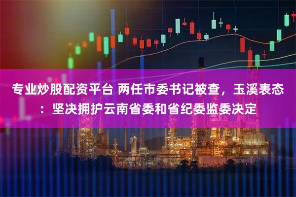 专业炒股配资平台 两任市委书记被查，玉溪表态：坚决拥护云南省委和省纪委监委决定