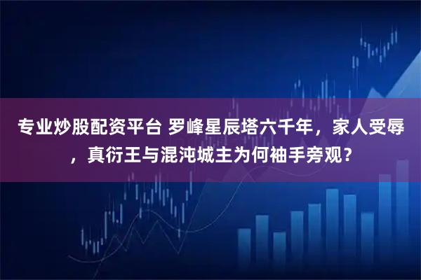 专业炒股配资平台 罗峰星辰塔六千年，家人受辱，真衍王与混沌城主为何袖手旁观？