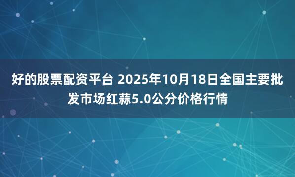好的股票配资平台 2025年10月18日全国主要批发市场红蒜5.0公分价格行情