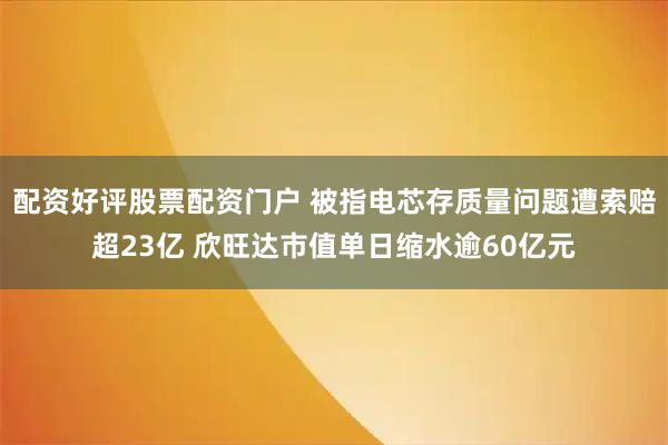 配资好评股票配资门户 被指电芯存质量问题遭索赔超23亿 欣旺达市值单日缩水逾60亿元