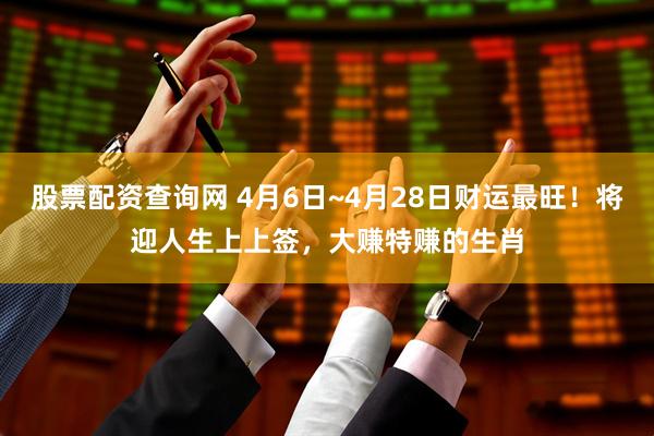 股票配资查询网 4月6日~4月28日财运最旺！将迎人生上上签，大赚特赚的生肖