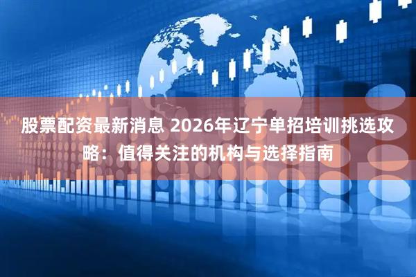 股票配资最新消息 2026年辽宁单招培训挑选攻略：值得关注的机构与选择指南
