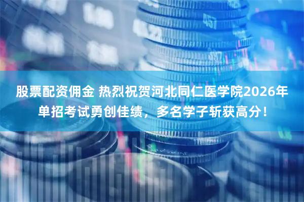 股票配资佣金 热烈祝贺河北同仁医学院2026年单招考试勇创佳绩，多名学子斩获高分！