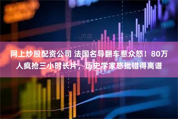 网上炒股配资公司 法国名导翻车惹众怒！80万人疯抢三小时长片，历史学家怒批错得离谱