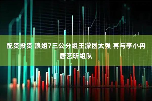 配资投资 浪姐7三公分组王濛团太强 再与李小冉唐艺昕组队