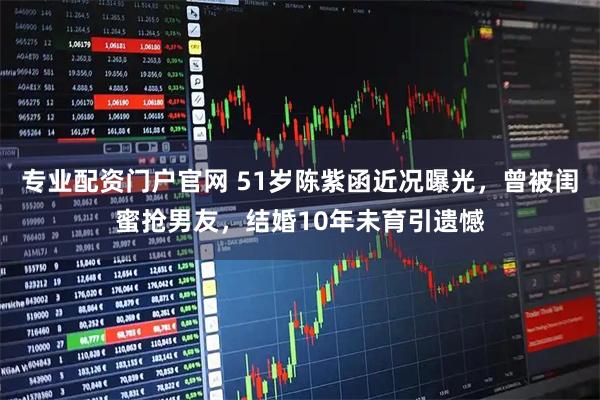 专业配资门户官网 51岁陈紫函近况曝光，曾被闺蜜抢男友，结婚10年未育引遗憾