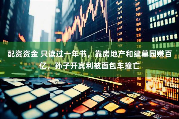 配资资金 只读过一年书，靠房地产和建墓园赚百亿，孙子开宾利被面包车撞亡