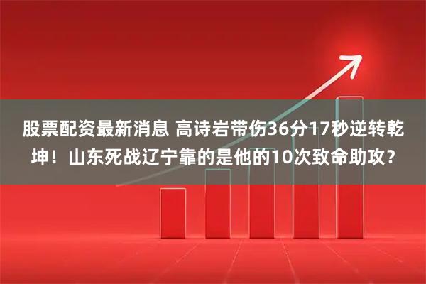 股票配资最新消息 高诗岩带伤36分17秒逆转乾坤！山东死战辽宁靠的是他的10次致命助攻？