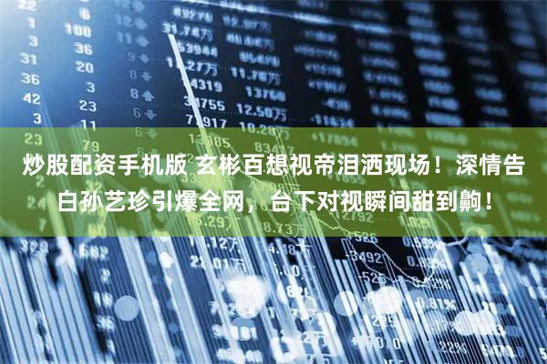 炒股配资手机版 玄彬百想视帝泪洒现场！深情告白孙艺珍引爆全网，台下对视瞬间甜到齁！
