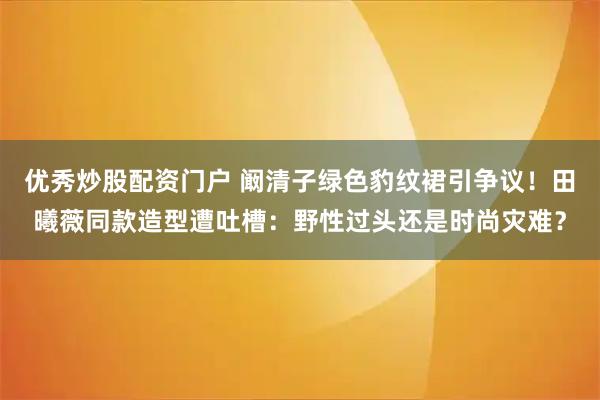 优秀炒股配资门户 阚清子绿色豹纹裙引争议！田曦薇同款造型遭吐槽：野性过头还是时尚灾难？