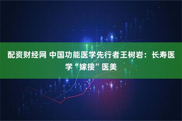 配资财经网 中国功能医学先行者王树岩：长寿医学“嫁接”医美