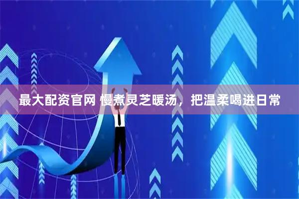 最大配资官网 慢煮灵芝暖汤，把温柔喝进日常