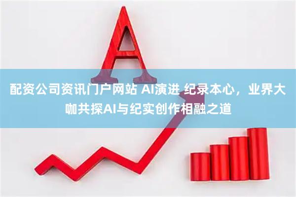 配资公司资讯门户网站 AI演进 纪录本心，业界大咖共探AI与纪实创作相融之道