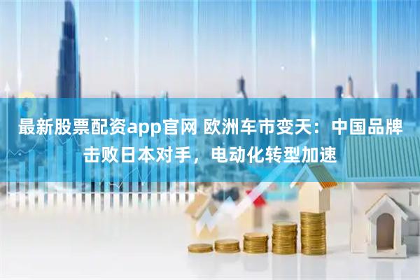 最新股票配资app官网 欧洲车市变天：中国品牌击败日本对手，电动化转型加速