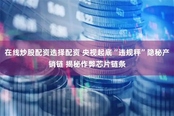 在线炒股配资选择配资 央视起底“违规秤”隐秘产销链 揭秘作弊芯片链条