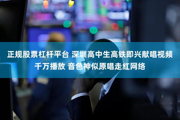 正规股票杠杆平台 深圳高中生高铁即兴献唱视频千万播放 音色神似原唱走红网络