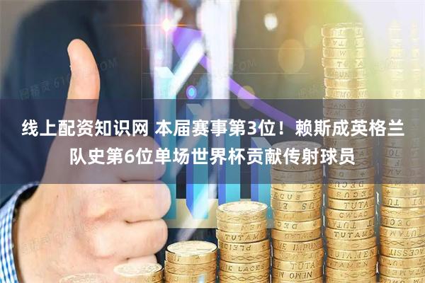 线上配资知识网 本届赛事第3位！赖斯成英格兰队史第6位单场世界杯贡献传射球员