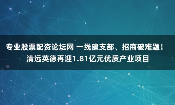 专业股票配资论坛网 一线建支部、招商破难题！ 清远英德再迎1.81亿元优质产业项目