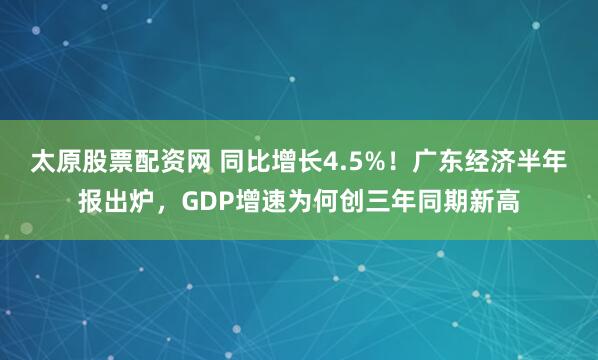 太原股票配资网 同比增长4.5%！广东经济半年报出炉，GDP增速为何创三年同期新高