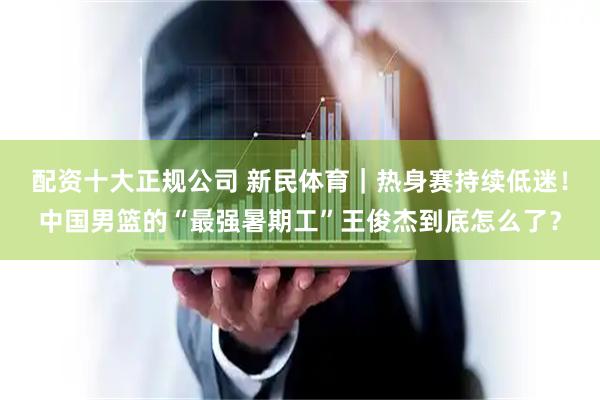 配资十大正规公司 新民体育｜热身赛持续低迷！中国男篮的“最强暑期工”王俊杰到底怎么了？