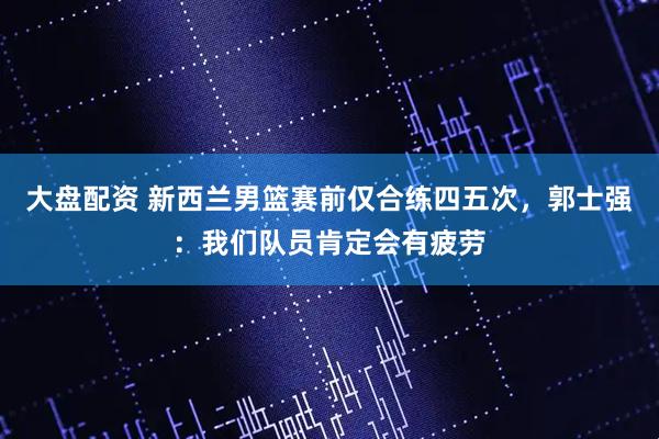 大盘配资 新西兰男篮赛前仅合练四五次，郭士强：我们队员肯定会有疲劳