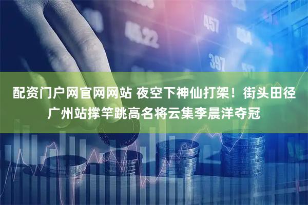 配资门户网官网网站 夜空下神仙打架！街头田径广州站撑竿跳高名将云集李晨洋夺冠